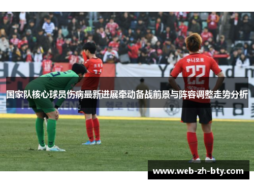 国家队核心球员伤病最新进展牵动备战前景与阵容调整走势分析 国家队核心球员伤病最新进展牵动备战前景与阵容调整走势分析