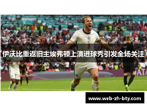 伊沃比重返旧主埃弗顿上演进球秀引发全场关注 伊沃比重返旧主埃弗顿上演进球秀引发全场关注