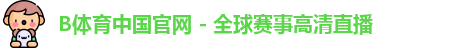 B体育中国官网 - 全球赛事高清直播